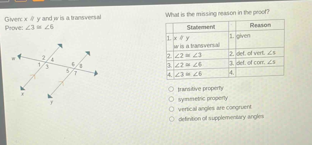 given: x // y and w is a transversal prove: ∠3 ≅ ∠6 what is the missing reason in the proof? statement reason 1. x // y w is a transversal 1. given 2. ∠2 ≅ ∠3 2. def. of vert. ∠s 3. ∠2 ≅ ∠6 3. def. of corr. ∠s 4. ∠3 ≅ ∠6 4. transitive property symmetric property vertical angles are congruent definition of supplementary angles