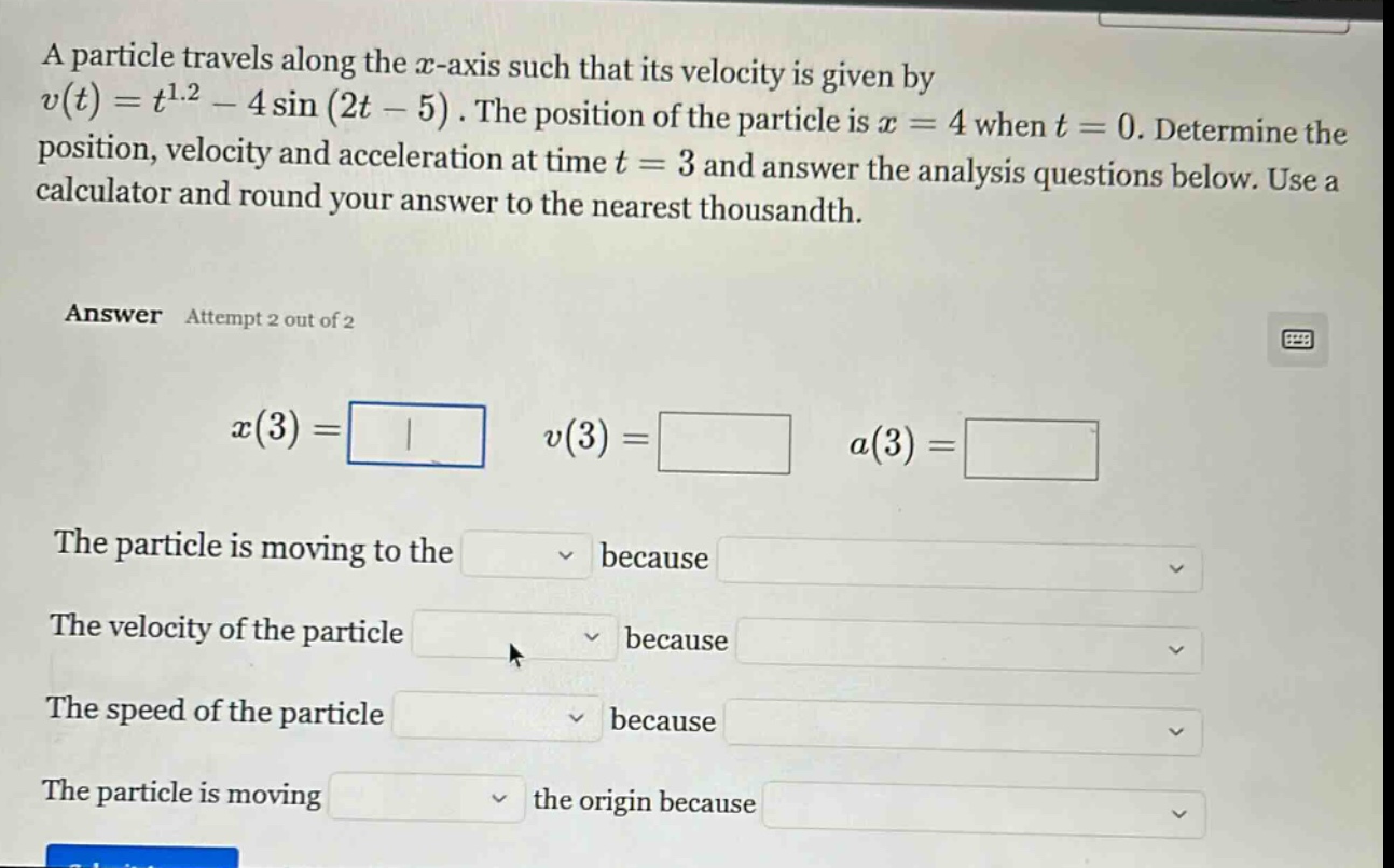 a particle travels along the x - axis such that its velocity is given by v(t)=t^1.2 - 4sin(2t - 5). the position of the particle is x = 4 when t = 0. determine the position, velocity and acceleration at time t = 3 and answer the analysis questions below. use a calculator and round your answer to the nearest thousandth. answer attempt 2 out of 2 x(3)= v(3)= a(3)= the particle is moving to the because the velocity of the particle because the speed of the particle because the particle is moving the origin because