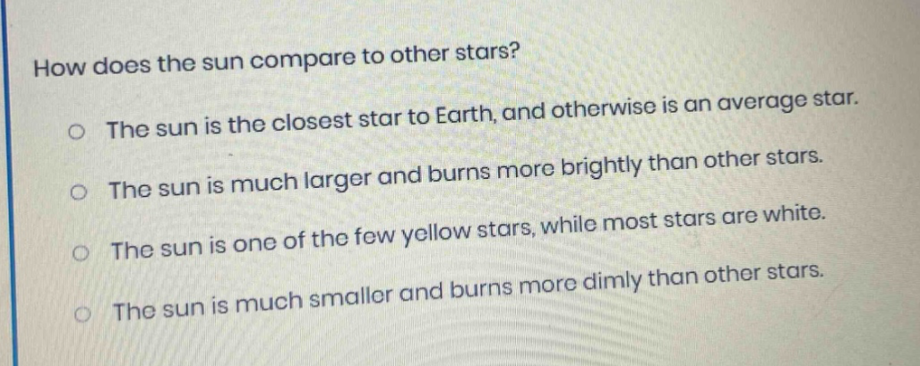 how does the sun compare to other stars? the sun is the closest star to earth, and otherwise is an average star. the sun is much larger and burns more brightly than other stars. the sun is one of the few yellow stars, while most stars are white. the sun is much smaller and burns more dimly than other stars.