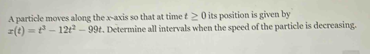 a particle moves along the x - axis so that at time t ≥ 0 its position is given by x(t)=t³ - 12t² - 99t. determine all intervals when the speed of the particle is decreasing.
