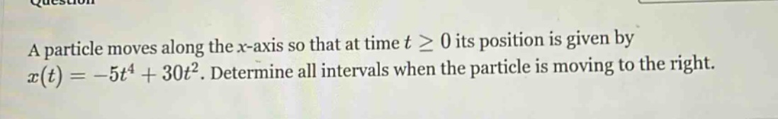 a particle moves along the x - axis so that at time t ≥ 0 its position is given by x(t)=-5t^4 + 30t^2. determine all intervals when the particle is moving to the right.