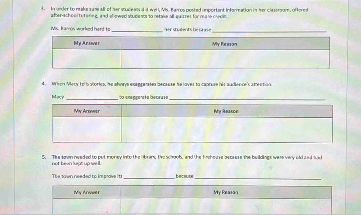 3. in order to make sure all of her students did well, ms. barros posted important information in her classroom, offered after - school tutoring, and allowed students to retake all quizzes for more credit.\nms. barros worked hard to ____________ her students because ____________\nmy answer|my reason\n4. when macy tells stories, he always exaggerates because he loves to capture his audiences attention.\nmacy ____________ to exaggerate because ____________\nmy answer|my reason\n5. the town needed to put money into the library, the schools, and the firehouse because the buildings were very old and had not been kept up well.\nthe town needed to improve its ____________ because ____________\nmy answer|my reason