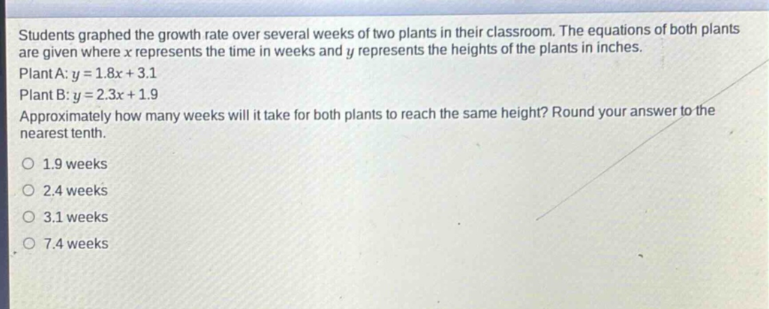 students graphed the growth rate over several weeks of two plants in their classroom. the equations of both plants are given where x represents the time in weeks and y represents the heights of the plants in inches. plant a: y = 1.8x + 3.1 plant b: y = 2.3x + 1.9 approximately how many weeks will it take for both plants to reach the same height? round your answer to the nearest tenth. 1.9 weeks 2.4 weeks 3.1 weeks 7.4 weeks