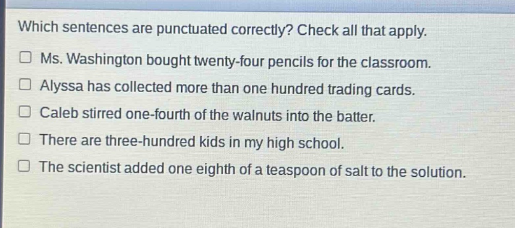 which sentences are punctuated correctly? check all that apply. ms. washington bought twenty - four pencils for the classroom. alyssa has collected more than one hundred trading cards. caleb stirred one - fourth of the walnuts into the batter. there are three - hundred kids in my high school. the scientist added one eighth of a teaspoon of salt to the solution.