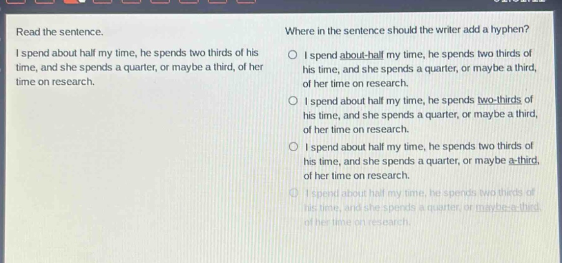 read the sentence. i spend about half my time, he spends two thirds of his time, and she spends a quarter, or maybe a third, of her time on research. where in the sentence should the writer add a hyphen? i spend about - half my time, he spends two thirds of his time, and she spends a quarter, or maybe a third, of her time on research. i spend about half my time, he spends two - thirds of his time, and she spends a quarter, or maybe a third, of her time on research. i spend about half my time, he spends two thirds of his time, and she spends a quarter, or maybe a - third, of her time on research. i spend about half my time, he spends two thirds of his time, and she spends a quarter, or maybe - a - third, of her time on research.