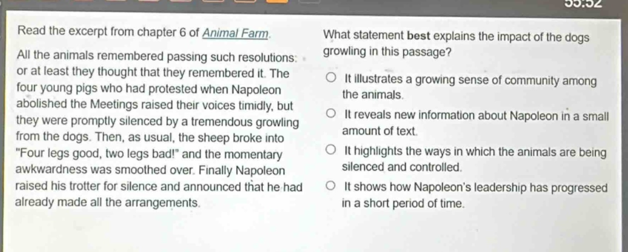 read the excerpt from chapter 6 of animal farm. all the animals remembered passing such resolutions: or at least they thought that they remembered it. the four young pigs who had protested when napoleon abolished the meetings raised their voices timidly, but they were promptly silenced by a tremendous growling from the dogs. then, as usual, the sheep broke into “four legs good, two legs bad!” and the momentary awkwardness was smoothed over. finally napoleon raised his trotter for silence and announced that he had already made all the arrangements. what statement best explains the impact of the dogs growling in this passage? it illustrates a growing sense of community among the animals. it reveals new information about napoleon in a small amount of text. it highlights the ways in which the animals are being silenced and controlled. it shows how napoleon’s leadership has progressed in a short period of time.