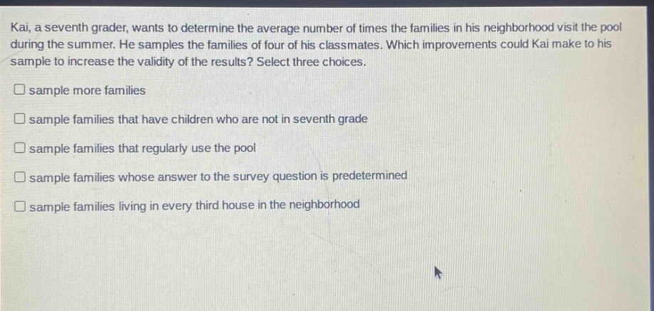 kai, a seventh grader, wants to determine the average number of times the families in his neighborhood visit the pool during the summer. he samples the families of four of his classmates. which improvements could kai make to his sample to increase the validity of the results? select three choices. sample more families sample families that have children who are not in seventh grade sample families that regularly use the pool sample families whose answer to the survey question is predetermined sample families living in every third house in the neighborhood