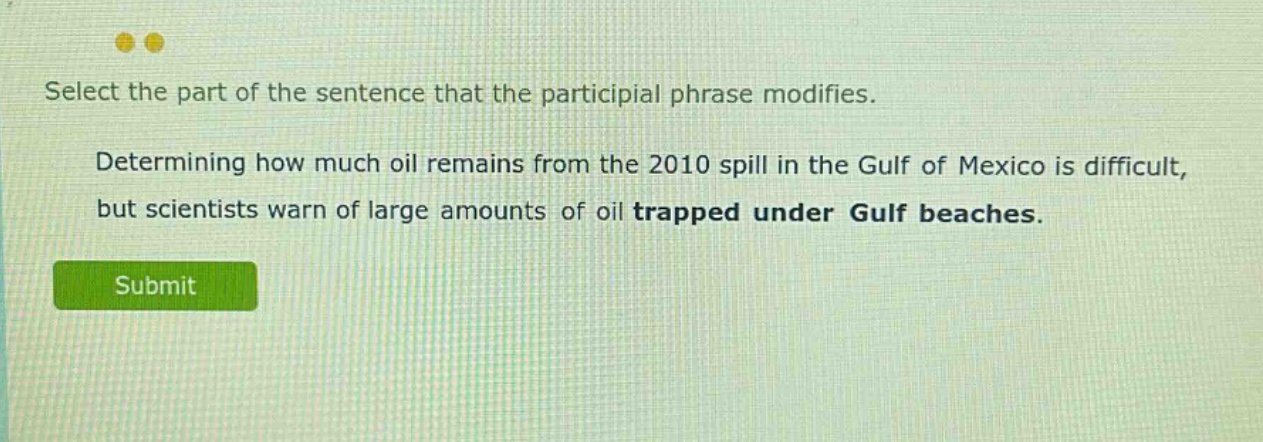 select the part of the sentence that the participial phrase modifies. determining how much oil remains from the 2010 spill in the gulf of mexico is difficult, but scientists warn of large amounts of oil trapped under gulf beaches.