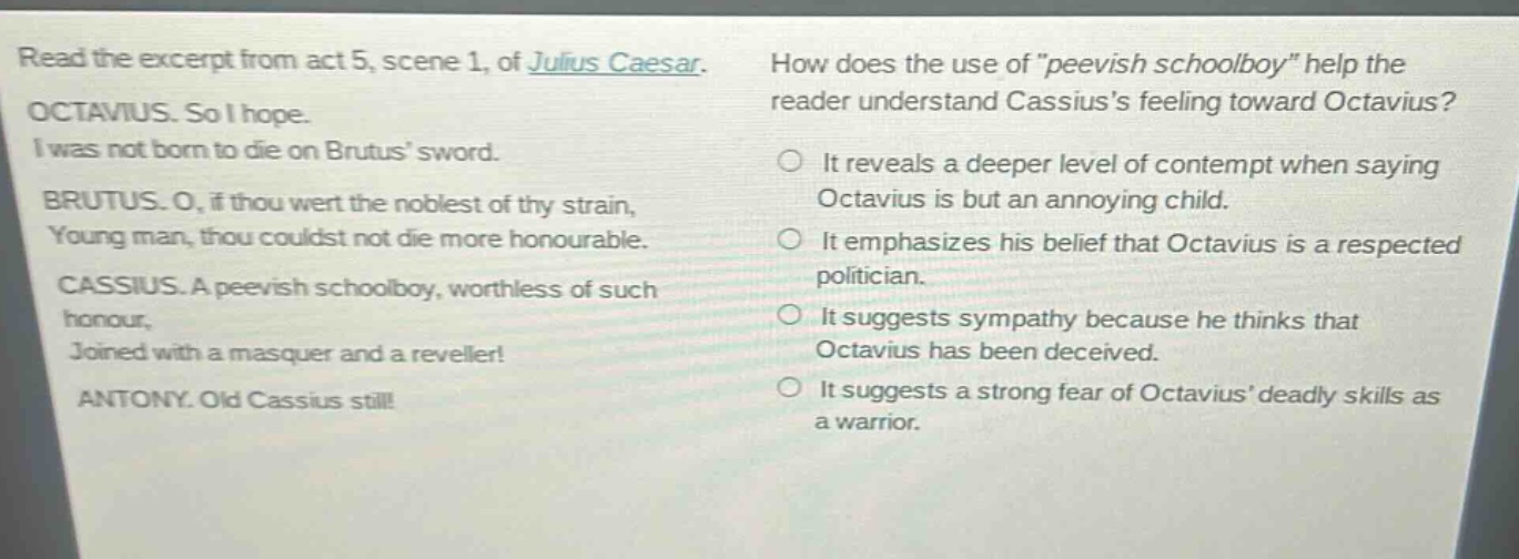 read the excerpt from act 5, scene 1, of julius caesar. octavius. so i hope. i was not born to die on brutus sword. brutus. o, if thou wert the noblest of thy strain, young man, thou couldst not die more honourable. cassius. a peevish schoolboy, worthless of such honour, joined with a masquer and a reveller! antony. old cassius still! how does the use of \peevish schoolboy\ help the reader understand cassiuss feeling toward octavius? it reveals a deeper level of contempt when saying octavius is but an annoying child. it emphasizes his belief that octavius is a respected politician. it suggests sympathy because he thinks that octavius has been deceived. it suggests a strong fear of octavius deadly skills as a warrior.