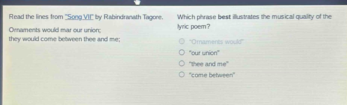 read the lines from \song vii\ by rabindranath tagore. ornaments would mar our union; they would come between thee and me; which phrase best illustrates the musical quality of the lyric poem? \ornaments would\ \our union\ \thee and me\ \come between\