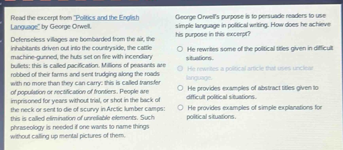 read the excerpt from politics and the english language by george orwell. defenseless villages are bombarded from the air, the inhabitants driven out into the countryside, the cattle machine - gunned, the huts set on fire with incendiary bullets: this is called pacification. millions of peasants are robbed of their farms and sent trudging along the roads with no more than they can carry: this is called transfer of population or rectification of frontiers. people are imprisoned for years without trial, or shot in the back of the neck or sent to die of scurvy in arctic lumber camps: this is called elimination of unreliable elements. such phraseology is needed if one wants to name things without calling up mental pictures of them. george orwells purpose is to persuade readers to use simple language in political writing. how does he achieve his purpose in this excerpt? he rewrites some of the political titles given in difficult situations. he rewrites a political article that uses unclear language. he provides examples of abstract titles given to difficult political situations. he provides examples of simple explanations for political situations.