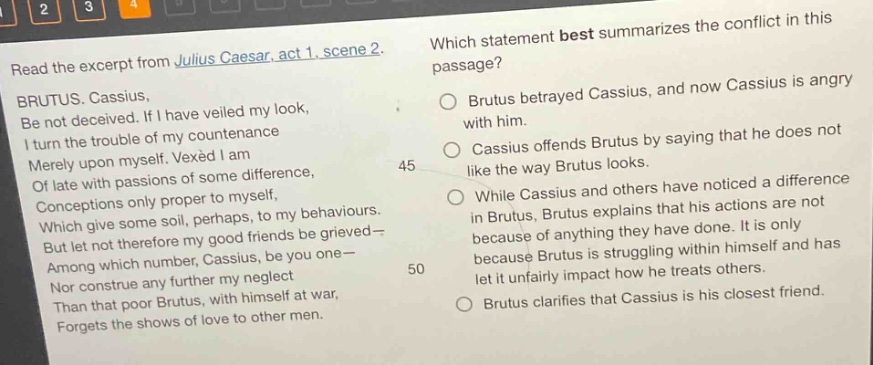 read the excerpt from julius caesar, act 1, scene 2. brutus. cassius, be not deceived. if i have veiled my look, i turn the trouble of my countenance merely upon myself. vexed i am of late with passions of some difference, conceptions only proper to myself, which give some soil, perhaps, to my behaviours. but let not therefore my good friends be grieved— among which number, cassius, be you one— nor construe any further my neglect than that poor brutus, with himself at war, forgets the shows of love to other men. which statement best summarizes the conflict in this passage? brutus betrayed cassius, and now cassius is angry with him. cassius offends brutus by saying that he does not like the way brutus looks. while cassius and others have noticed a difference in brutus, brutus explains that his actions are not because of anything they have done. it is only because brutus is struggling within himself and has let it unfairly impact how he treats others. brutus clarifies that cassius is his closest friend.