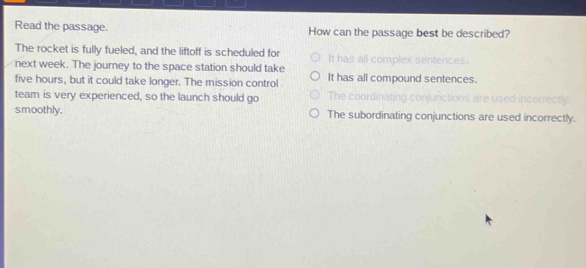 read the passage. the rocket is fully fueled, and the liftoff is scheduled for next week. the journey to the space station should take five hours, but it could take longer. the mission control team is very experienced, so the launch should go smoothly. how can the passage best be described? it has all complex sentences. it has all compound sentences. the coordinating conjunctions are used incorrectly. the subordinating conjunctions are used incorrectly.