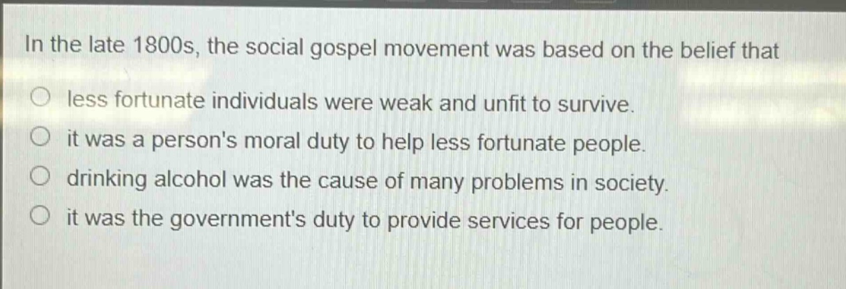 in the late 1800s, the social gospel movement was based on the belief that\nless fortunate individuals were weak and unfit to survive.\nit was a persons moral duty to help less fortunate people.\ndrinking alcohol was the cause of many problems in society.\nit was the governments duty to provide services for people.
