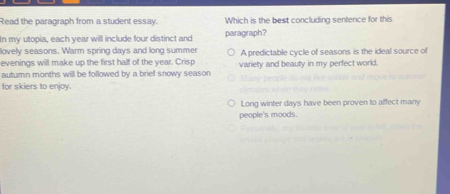 read the paragraph from a student essay. in my utopia, each year will include four distinct and lovely seasons. warm spring days and long summer evenings will make up the first half of the year. crisp autumn months will be followed by a brief snowy season for skiers to enjoy. which is the best concluding sentence for this paragraph? a predictable cycle of seasons is the ideal source of variety and beauty in my perfect world. many people do not like winter and move to warmer climates when they retire. long winter days have been proven to affect many peoples moods. personally, my favorite time of year is fall, when leaves change and apples are in season.