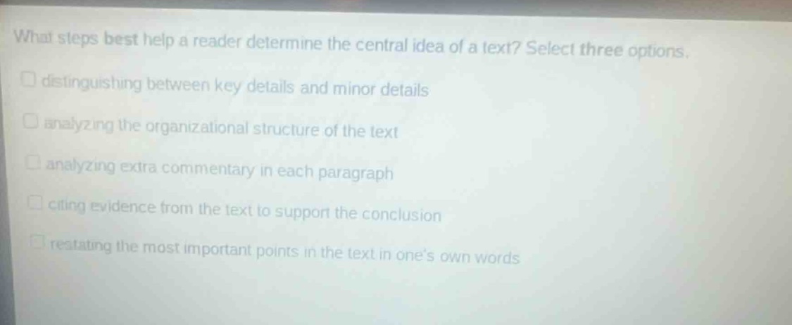 what steps best help a reader determine the central idea of a text? select three options. distinguishing between key details and minor details analyzing the organizational structure of the text analyzing extra commentary in each paragraph citing evidence from the text to support the conclusion restating the most important points in the text in one’s own words