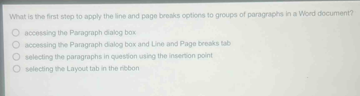 what is the first step to apply the line and page breaks options to groups of paragraphs in a word document? accessing the paragraph dialog box accessing the paragraph dialog box and line and page breaks tab selecting the paragraphs in question using the insertion point selecting the layout tab in the ribbon