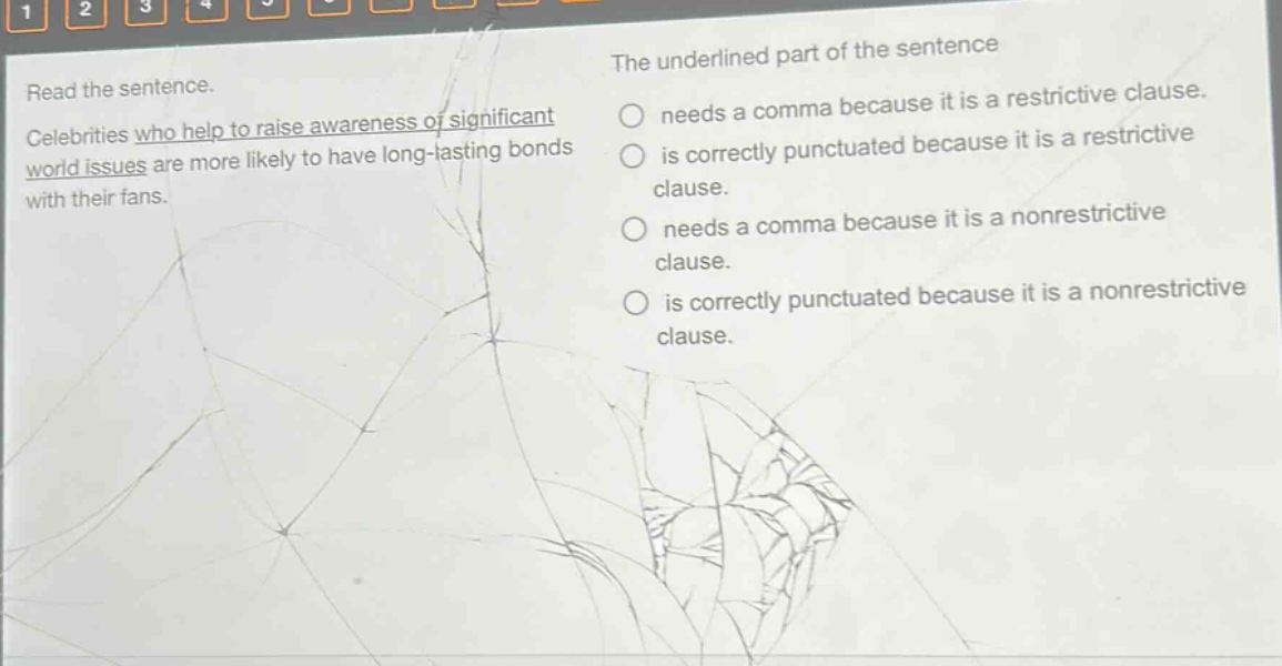 read the sentence. celebrities who help to raise awareness of significant world issues are more likely to have long - lasting bonds with their fans. the underlined part of the sentence needs a comma because it is a restrictive clause. is correctly punctuated because it is a restrictive clause. needs a comma because it is a nonrestrictive clause. is correctly punctuated because it is a nonrestrictive clause.