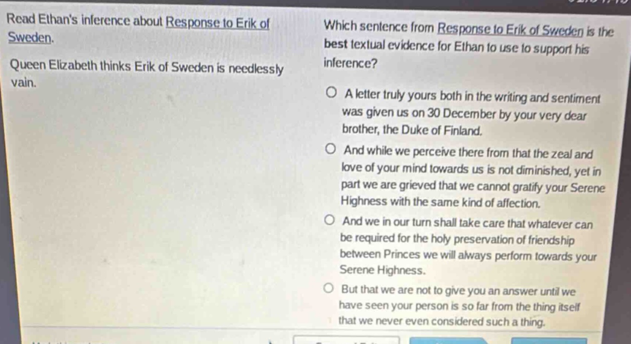 read ethans inference about response to erik of sweden. queen elizabeth thinks erik of sweden is needlessly vain. which sentence from response to erik of sweden is the best textual evidence for ethan to use to support his inference? a letter truly yours both in the writing and sentiment was given us on 30 december by your very dear brother, the duke of finland. and while we perceive there from that the zeal and love of your mind towards us is not diminished, yet in part we are grieved that we cannot gratify your serene highness with the same kind of affection. and we in our turn shall take care that whatever can be required for the holy preservation of friendship between princes we will always perform towards your serene highness. but that we are not to give you an answer until we have seen your person is so far from the thing itself that we never even considered such a thing.