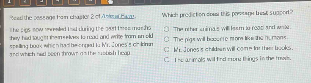 read the passage from chapter 2 of animal farm. the pigs now revealed that during the past three months they had taught themselves to read and write from an old spelling book which had belonged to mr. joness children and which had been thrown on the rubbish heap. which prediction does this passage best support? the other animals will learn to read and write. the pigs will become more like the humans. mr. joness children will come for their books. the animals will find more things in the trash.