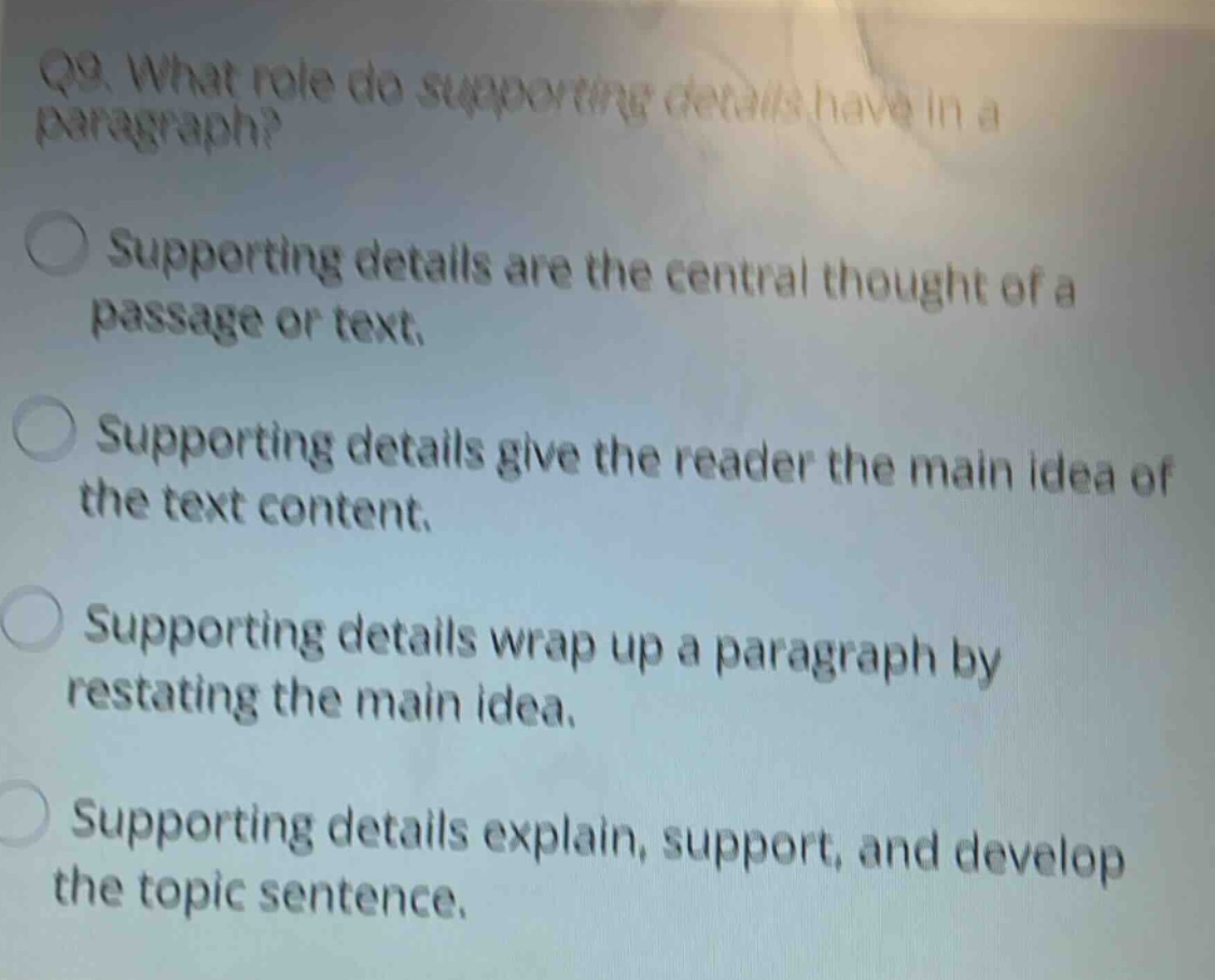 q9. what role do supporting details have in a paragraph? supporting details are the central thought of a passage or text. supporting details give the reader the main idea of the text content. supporting details wrap up a paragraph by restating the main idea. supporting details explain, support, and develop the topic sentence.