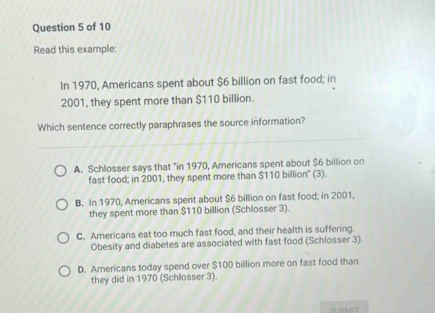 question 5 of 10 read this example: in 1970, americans spent about $6 billion on fast food; in 2001, they spent more than $110 billion. which sentence correctly paraphrases the source information? a. schlosser says that \in 1970, americans spent about $6 billion on fast food; in 2001, they spent more than $110 billion\ (3). b. in 1970, americans spent about $6 billion on fast food; in 2001, they spent more than $110 billion (schlosser 3). c. americans eat too much fast food, and their health is suffering. obesity and diabetes are associated with fast food (schlosser 3). d. americans today spend over $100 billion more on fast food than they did in 1970 (schlosser 3).