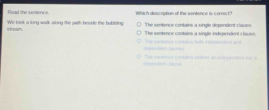 read the sentence. we took a long walk along the path beside the bubbling stream. which description of the sentence is correct? the sentence contains a single dependent clause. the sentence contains a single independent clause. the sentence contains both independent and dependent clauses. the sentence contains neither an independent nor a dependent clause.