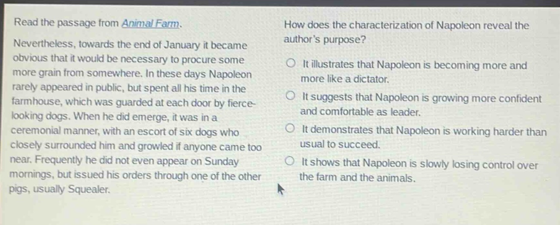 read the passage from animal farm. nevertheless, towards the end of january it became obvious that it would be necessary to procure some more grain from somewhere. in these days napoleon rarely appeared in public, but spent all his time in the farmhouse, which was guarded at each door by fierce - looking dogs. when he did emerge, it was in a ceremonial manner, with an escort of six dogs who closely surrounded him and growled if anyone came too near. frequently he did not even appear on sunday mornings, but issued his orders through one of the other pigs, usually squealer. how does the characterization of napoleon reveal the authors purpose? it illustrates that napoleon is becoming more and more like a dictator. it suggests that napoleon is growing more confident and comfortable as leader. it demonstrates that napoleon is working harder than usual to succeed. it shows that napoleon is slowly losing control over the farm and the animals.