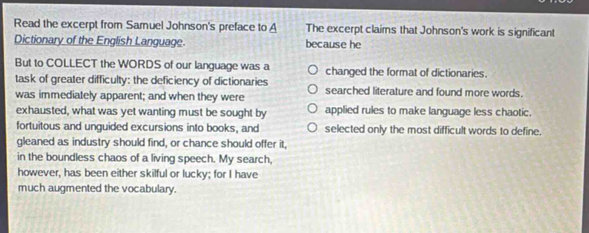 read the excerpt from samuel johnsons preface to a dictionary of the english language. but to collect the words of our language was a task of greater difficulty: the deficiency of dictionaries was immediately apparent; and when they were exhausted, what was yet wanting must be sought by fortuitous and unguided excursions into books, and gleaned as industry should find, or chance should offer it, in the boundless chaos of a living speech. my search, however, has been either skilful or lucky; for i have much augmented the vocabulary. the excerpt claims that johnsons work is significant because he changed the format of dictionaries. searched literature and found more words. applied rules to make language less chaotic. selected only the most difficult words to define.