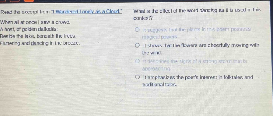 read the excerpt from \i wandered lonely as a cloud.\ when all at once i saw a crowd, a host, of golden daffodils; beside the lake, beneath the trees, fluttering and dancing in the breeze. what is the effect of the word dancing as it is used in this context? it suggests that the plants in this poem possess magical powers. it shows that the flowers are cheerfully moving with the wind. it describes the signs of a strong storm that is approaching. it emphasizes the poets interest in folktales and traditional tales.