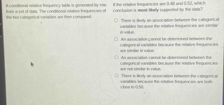a conditional relative frequency table is generated by row from a set of data. the conditional relative frequencies of the two categorical variables are then compared. if the relative frequencies are 0.48 and 0.52, which conclusion is most likely supported by the data? there is likely an association between the categorical variables because the relative frequencies are similar in value. an association cannot be determined between the categorical variables because the relative frequencies are similar in value. an association cannot be determined between the categorical variables because the relative frequencies are not similar in value. there is likely an association between the categorical variables because the relative frequencies are both close to 0.50.