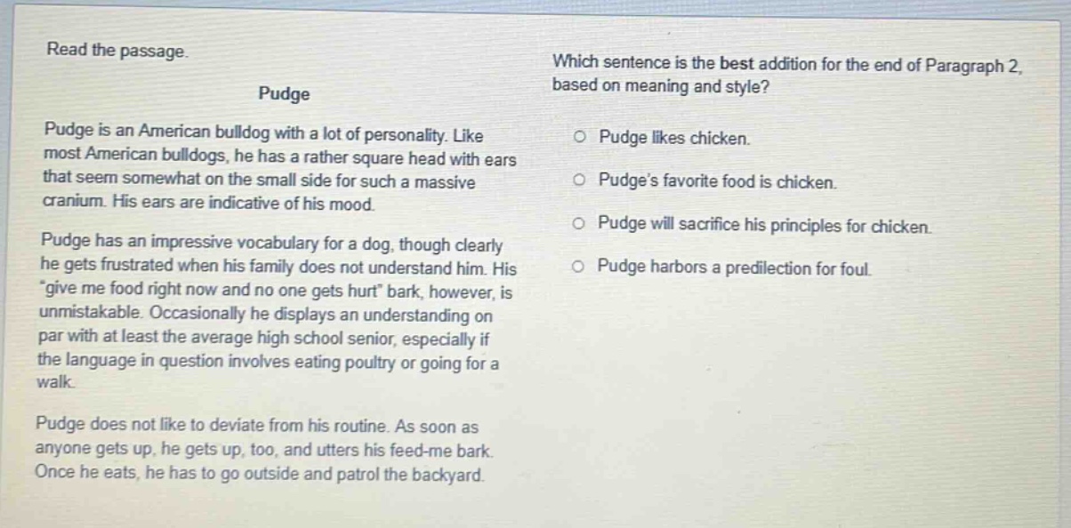 read the passage. pudge pudge is an american bulldog with a lot of personality. like most american bulldogs, he has a rather square head with ears that seem somewhat on the small side for such a massive cranium. his ears are indicative of his mood. pudge has an impressive vocabulary for a dog, though clearly he gets frustrated when his family does not understand him. his \give me food right now and no one gets hurt\ bark, however, is unmistakable. occasionally he displays an understanding on par with at least the average high school senior, especially if the language in question involves eating poultry or going for a walk. pudge does not like to deviate from his routine. as soon as anyone gets up, he gets up, too, and utters his feed - me bark. once he eats, he has to go outside and patrol the backyard. which sentence is the best addition for the end of paragraph 2, based on meaning and style? o pudge likes chicken. o pudge’s favorite food is chicken. o pudge will sacrifice his principles for chicken. o pudge harbors a predilection for foul.