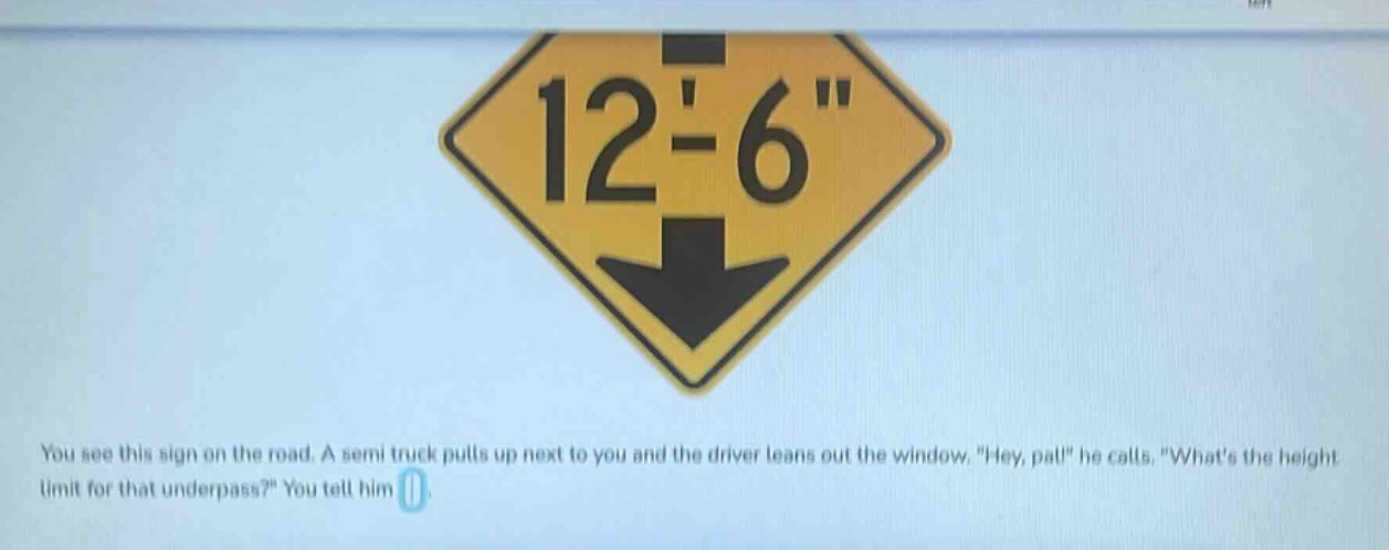 you see this sign on the road. a semi - truck pulls up next to you and the driver leans out the window, \hey, pal!\ he calls. \whats the height limit for that underpass?\