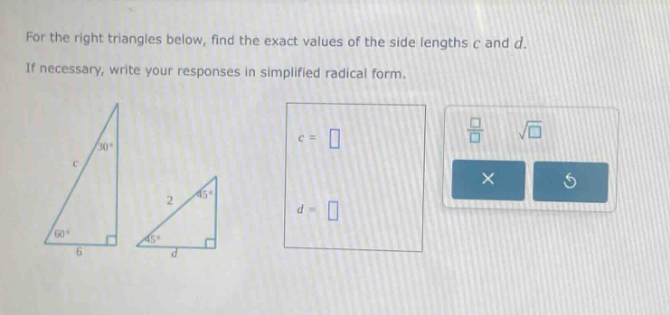 for the right triangles below, find the exact values of the side lengths c and d. if necessary, write your responses in simplified radical form.