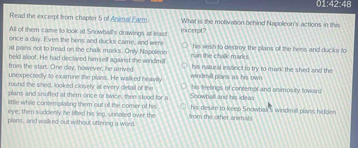 read the excerpt from chapter 5 of animal farm. all of them came to look at snowballs drawings at least once a day. even the hens and ducks came, and were at pains not to tread on the chalk marks. only napoleon held aloof. he had declared himself against the windmill from the start. one day, however, he arrived unexpectedly to examine the plans. he walked heavily round the shed, looked closely at every detail of the plans and snuffed at them once or twice, then stood for a little while contemplating them out of the corner of his eye; then suddenly he lifted his leg, urinated over the plans, and walked out without uttering a word. what is the motivation behind napoleons actions in this excerpt? his wish to destroy the plans of the hens and ducks to ruin the chalk marks his natural instinct to try to mark the shed and the windmill plans as his own his feelings of contempt and animosity toward snowball and his ideas his desire to keep snowballs windmill plans hidden from the other animals
