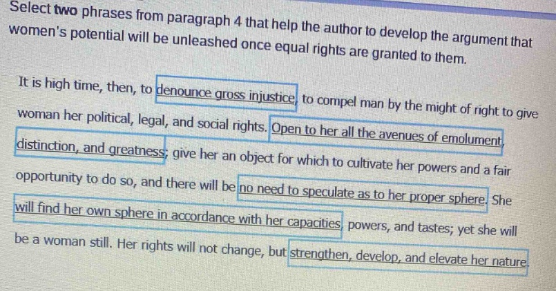 select two phrases from paragraph 4 that help the author to develop the argument that womens potential will be unleashed once equal rights are granted to them. it is high time, then, to denounce gross injustice to compel man by the might of right to give woman her political, legal, and social rights. open to her all the avenues of emolument distinction, and greatness; give her an object for which to cultivate her powers and a fair opportunity to do so, and there will be no need to speculate as to her proper sphere she will find her own sphere in accordance with her capacities, powers, and tastes; yet she will be a woman still. her rights will not change, but strengthen, develop, and elevate her nature