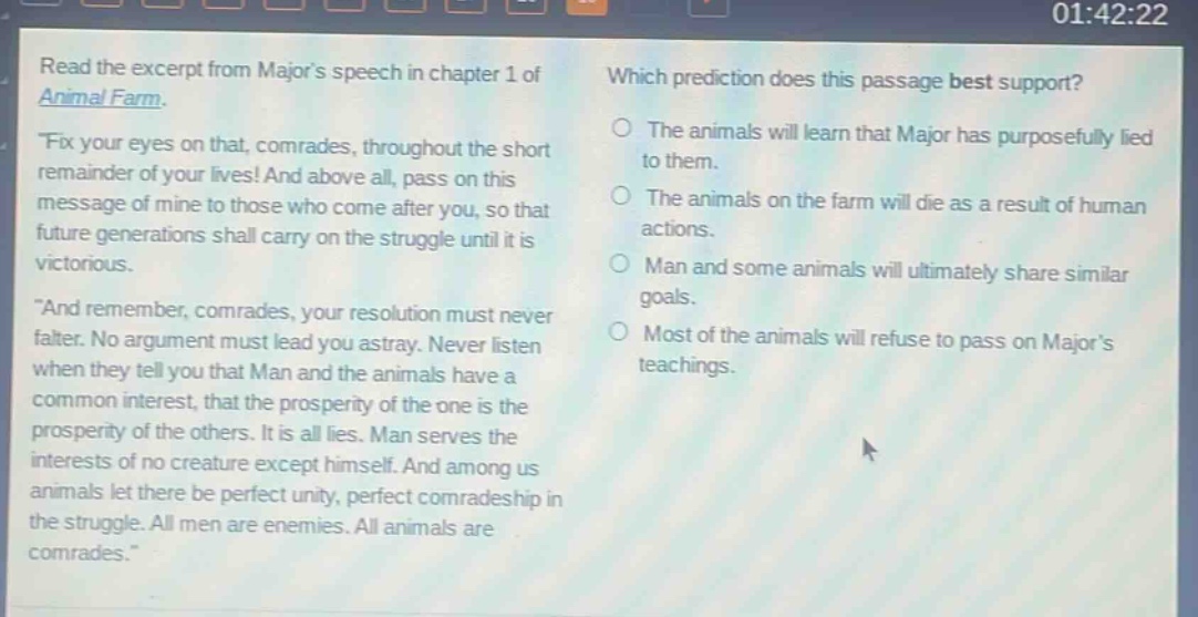 read the excerpt from majors speech in chapter 1 of animal farm. \fix your eyes on that, comrades, throughout the short remainder of your lives! and above all, pass on this message of mine to those who come after you, so that future generations shall carry on the struggle until it is victorious. \and remember, comrades, your resolution must never falter. no argument must lead you astray. never listen when they tell you that man and the animals have a common interest, that the prosperity of the one is the prosperity of the others. it is all lies. man serves the interests of no creature except himself. and among us animals let there be perfect unity, perfect comradeship in the struggle. all men are enemies. all animals are comrades.\ which prediction does this passage best support? the animals will learn that major has purposefully lied to them. the animals on the farm will die as a result of human actions. man and some animals will ultimately share similar goals. most of the animals will refuse to pass on majors teachings.