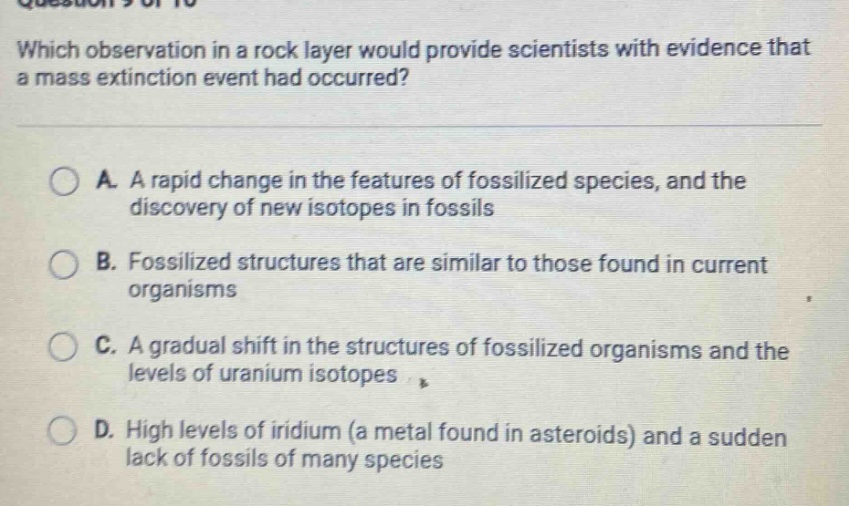 which observation in a rock layer would provide scientists with evidence that a mass extinction event had occurred? a. a rapid change in the features of fossilized species, and the discovery of new isotopes in fossils b. fossilized structures that are similar to those found in current organisms c. a gradual shift in the structures of fossilized organisms and the levels of uranium isotopes d. high levels of iridium (a metal found in asteroids) and a sudden lack of fossils of many species