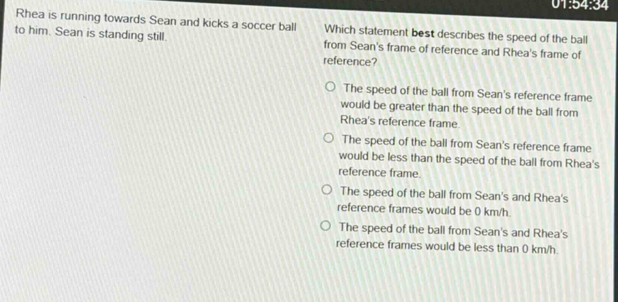 rhea is running towards sean and kicks a soccer ball to him. sean is standing still. which statement best describes the speed of the ball from seans frame of reference and rheas frame of reference? the speed of the ball from seans reference frame would be greater than the speed of the ball from rheas reference frame. the speed of the ball from seans reference frame would be less than the speed of the ball from rheas reference frame. the speed of the ball from seans and rheas reference frames would be 0 km/h. the speed of the ball from seans and rheas reference frames would be less than 0 km/h.