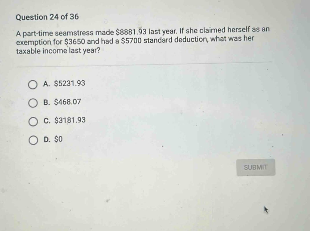 question 24 of 36 a part - time seamstress made $8881.93 last year. if she claimed herself as an exemption for $3650 and had a $5700 standard deduction, what was her taxable income last year? a. $5231.93 b. $468.07 c. $3181.93 d. $0