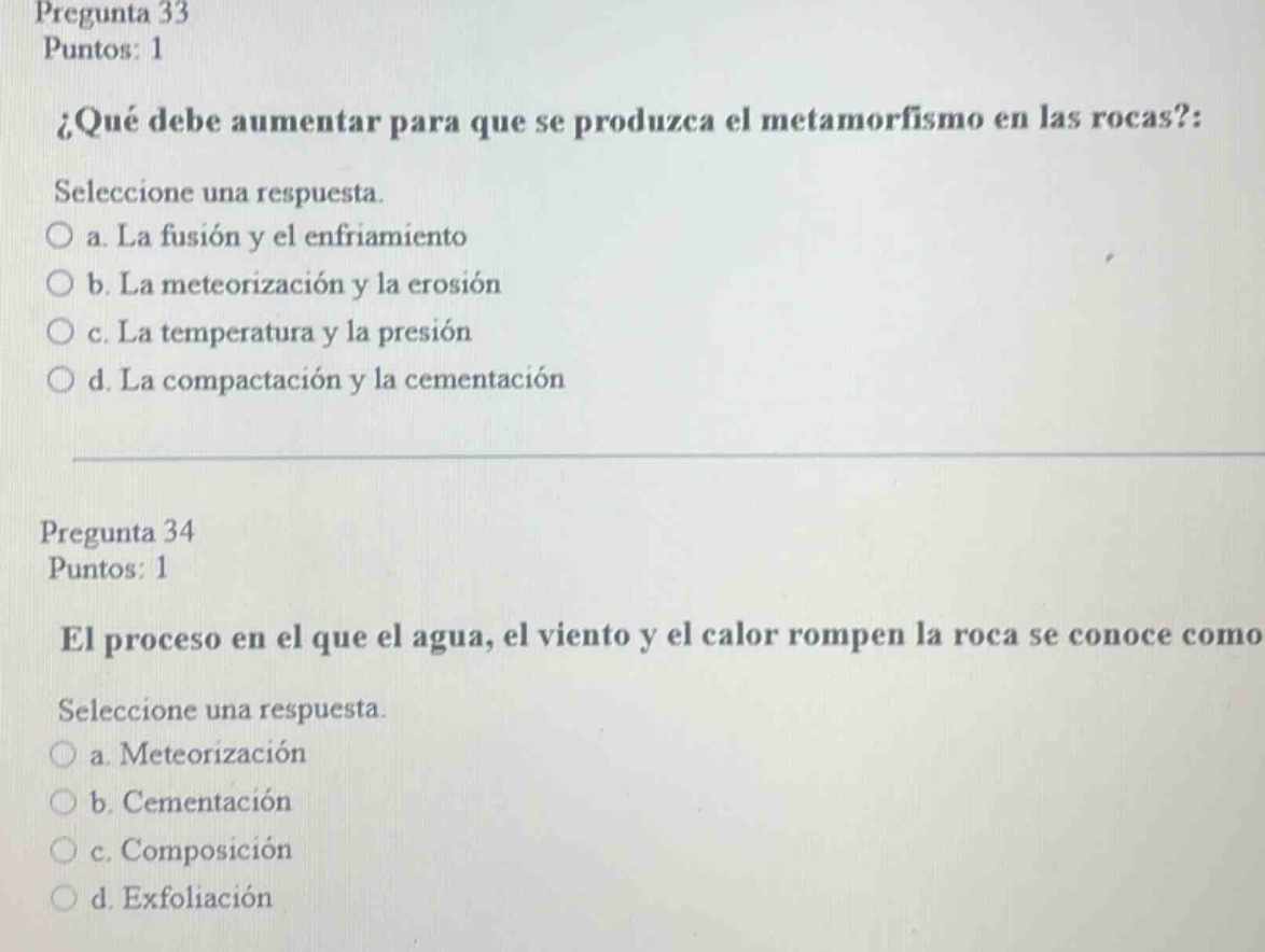 pregunta 33 puntos: 1 ¿qué debe aumentar para que se produzca el metamorfismo en las rocas?: seleccione una respuesta. o a. la fusión y el enfriamiento o b. la meteorización y la erosión o c. la temperatura y la presión o d. la compactación y la cementación pregunta 34 puntos: 1 el proceso en el que el agua, el viento y el calor rompen la roca se conoce como seleccione una respuesta. o a. meteorización o b. cementación o c. composición o d. exfoliación