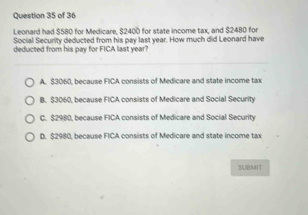 question 35 of 36 leonard had $580 for medicare, $2400 for state income tax, and $2480 for social security deducted from his pay last year. how much did leonard have deducted from his pay for fica last year? a. $3060, because fica consists of medicare and state income tax b. $3060, because fica consists of medicare and social security c. $2980, because fica consists of medicare and social security d. $2980, because fica consists of medicare and state income tax