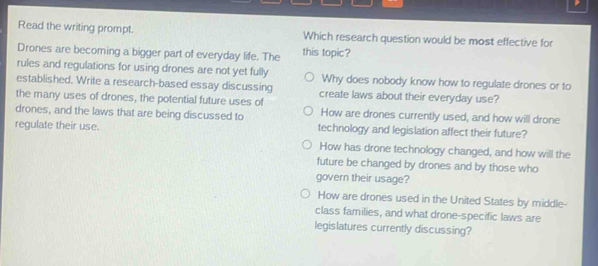read the writing prompt. drones are becoming a bigger part of everyday life. the rules and regulations for using drones are not yet fully established. write a research - based essay discussing the many uses of drones, the potential future uses of drones, and the laws that are being discussed to regulate their use. which research question would be most effective for this topic? why does nobody know how to regulate drones or to create laws about their everyday use? how are drones currently used, and how will drone technology and legislation affect their future? how has drone technology changed, and how will the future be changed by drones and by those who govern their usage? how are drones used in the united states by middle - class families, and what drone - specific laws are legislatures currently discussing?