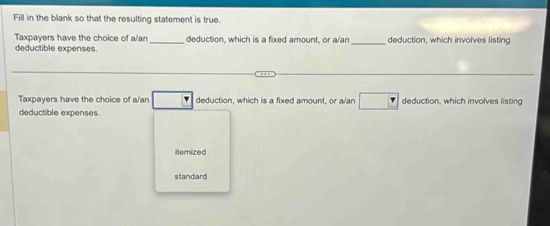 fill in the blank so that the resulting statement is true. taxpayers have the choice of a/an ______ deduction, which is a fixed amount, or a/an ______ deduction, which involves listing deductible expenses. taxpayers have the choice of a/an deduction, which is a fixed amount, or a/an deduction, which involves listing deductible expenses. itemized standard