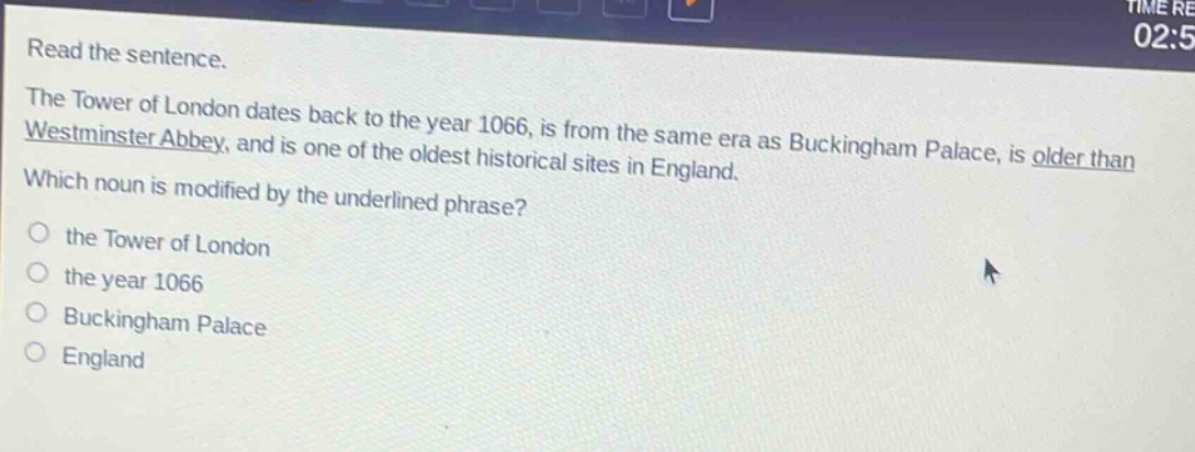read the sentence. the tower of london dates back to the year 1066, is from the same era as buckingham palace, is older than westminster abbey, and is one of the oldest historical sites in england. which noun is modified by the underlined phrase? the tower of london the year 1066 buckingham palace england
