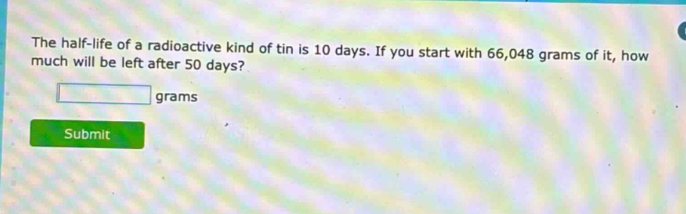 the half - life of a radioactive kind of tin is 10 days. if you start with 66,048 grams of it, how much will be left after 50 days? grams