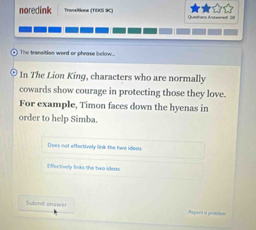 noredink transitions (teks 9c) questions answered: 28 the transition word or phrase below... in the lion king, characters who are normally cowards show courage in protecting those they love. for example, timon faces down the hyenas in order to help simba. does not effectively link the two ideas effectively links the two ideas submit answer report a problem