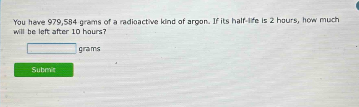 you have 979,584 grams of a radioactive kind of argon. if its half - life is 2 hours, how much will be left after 10 hours? grams