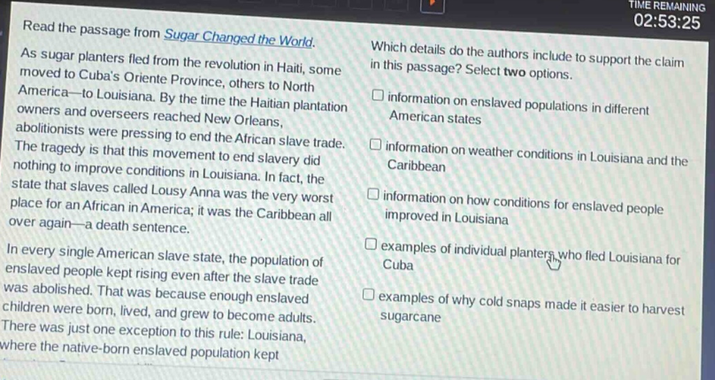 read the passage from sugar changed the world. as sugar planters fled from the revolution in haiti, some moved to cubas oriente province, others to north america - to louisiana. by the time the haitian plantation owners and overseers reached new orleans, abolitionists were pressing to end the african slave trade. the tragedy is that this movement to end slavery did nothing to improve conditions in louisiana. in fact, the state that slaves called lousy anna was the very worst place for an african in america; it was the caribbean all over again - a death sentence. in every single american slave state, the population of enslaved people kept rising even after the slave trade was abolished. that was because enough enslaved children were born, lived, and grew to become adults. there was just one exception to this rule: louisiana, where the native - born enslaved population kept which details do the authors include to support the claim in this passage? select two options. information on enslaved populations in different american states information on weather conditions in louisiana and the caribbean information on how conditions for enslaved people improved in louisiana examples of individual planters who fled louisiana for cuba examples of why cold snaps made it easier to harvest sugarcane