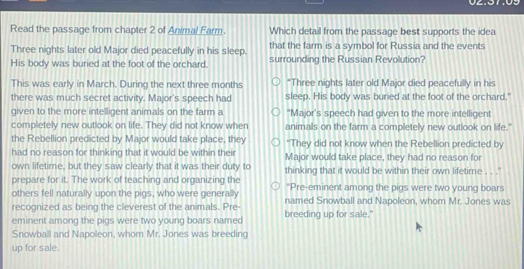 read the passage from chapter 2 of animal farm. three nights later old major died peacefully in his sleep. his body was buried at the foot of the orchard. this was early in march. during the next three months there was much secret activity. majors speech had given to the more intelligent animals on the farm a completely new outlook on life. they did not know when the rebellion predicted by major would take place, they had no reason for thinking that it would be within their own lifetime, but they saw clearly that it was their duty to prepare for it. the work of teaching and organizing the others fell naturally upon the pigs, who were generally recognized as being the cleverest of the animals. pre - eminent among the pigs were two young boars named snowball and napoleon, whom mr. jones was breeding up for sale. which detail from the passage best supports the idea that the farm is a symbol for russia and the events surrounding the russian revolution? \three nights later old major died peacefully in his sleep. his body was buried at the foot of the orchard.\ \majors speech had given to the more intelligent animals on the farm a completely new outlook on life.\ \they did not know when the rebellion predicted by major would take place, they had no reason for thinking that it would be within their own lifetime...\ \pre - eminent among the pigs were two young boars named snowball and napoleon, whom mr. jones was breeding up for sale.\